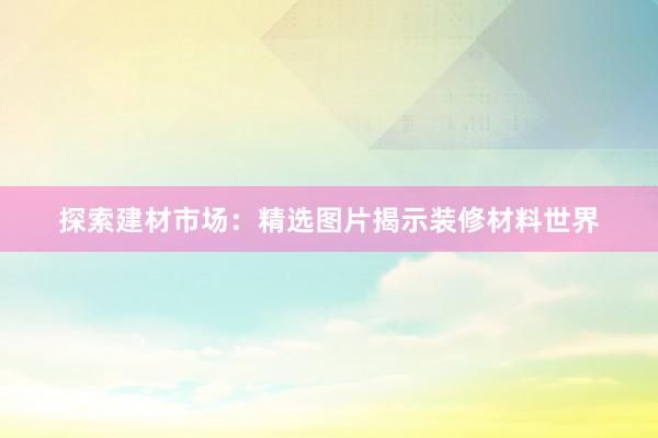 探索建材市场：精选图片揭示装修材料世界