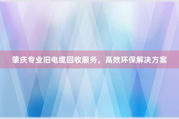 肇庆专业旧电缆回收服务，高效环保解决方案